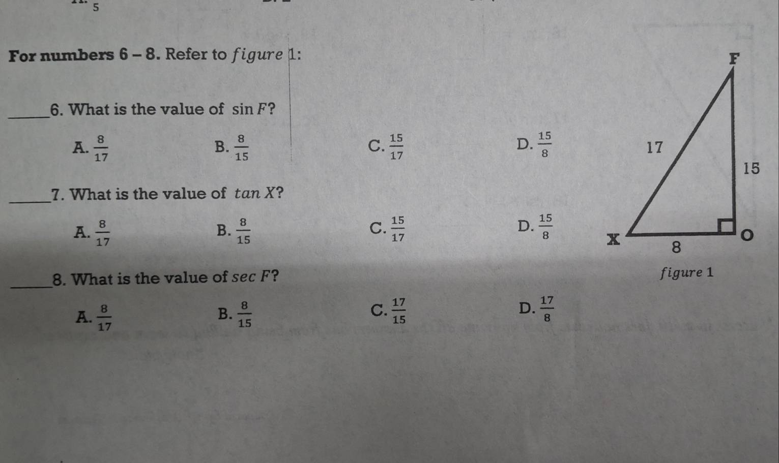 For numbers 6 - 8. Refer to figure 1: 
_
6. What is the value of sin F ?
D.
A.  8/17   8/15   15/17   15/8 
B.
C.
_
7. What is the value of tan X ?
A.  8/17   8/15   15/17   15/8 
B.
C.
D.
_
8. What is the value of sec F ? figure 1
A.  8/17   8/15 
B.
D.
C.  17/15   17/8 