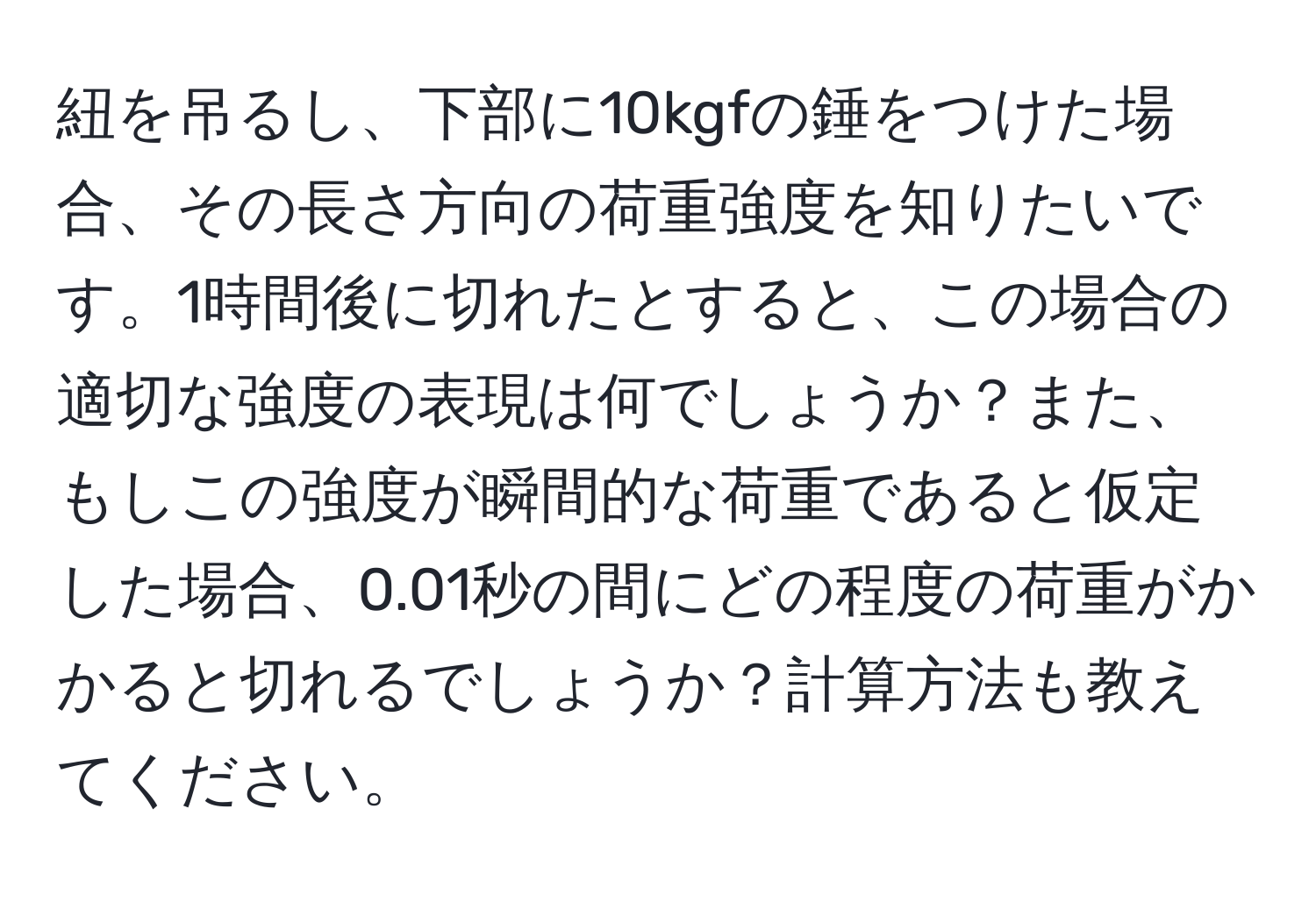 紐を吊るし、下部に10kgfの錘をつけた場合、その長さ方向の荷重強度を知りたいです。1時間後に切れたとすると、この場合の適切な強度の表現は何でしょうか？また、もしこの強度が瞬間的な荷重であると仮定した場合、0.01秒の間にどの程度の荷重がかかると切れるでしょうか？計算方法も教えてください。