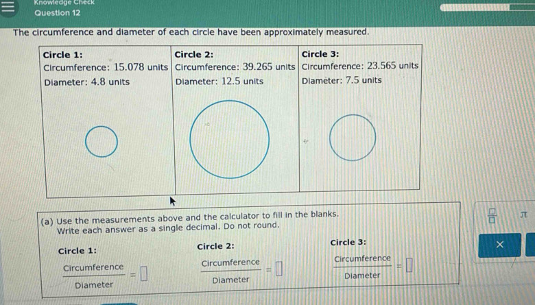 Knowledge Check 
Question 12 
The circumference and diameter of each circle have been approximately measured. 
Circle 1: Circle 2: Circle 3: 
Circumference: 15.078 units Circumference: 39.265 units Circumference: 23.565 units 
Diameter: 4.8 units Diameter: 12.5 units Diameter: 7.5 units 
(a) Use the measurements above and the calculator to fill in the blanks.
 □ /□   π
Write each answer as a single decimal. Do not round. 
Circle 1: Circle 2: Circle 3: 
×
 circumference/Diameter =□  circumference/Diameter =□  circumference/Diameter =□