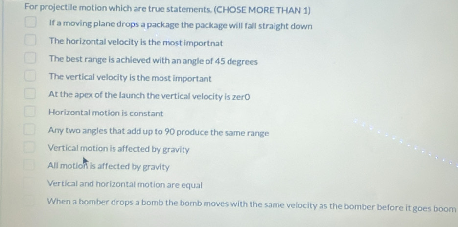 For projectile motion which are true statements. (CHOSE MORE THAN 1)
If a moving plane drops a package the package will fall straight down
The horizontal velocity is the most importnat
The best range is achieved with an angle of 45 degrees
The vertical velocity is the most important
At the apex of the launch the vertical velocity is zer0
Horizontal motion is constant
Any two angles that add up to 90 produce the same range
Vertical motion is affected by gravity
All motion is affected by gravity
Vertical and horizontal motion are equal
When a bomber drops a bomb the bomb moves with the same velocity as the bomber before it goes boom