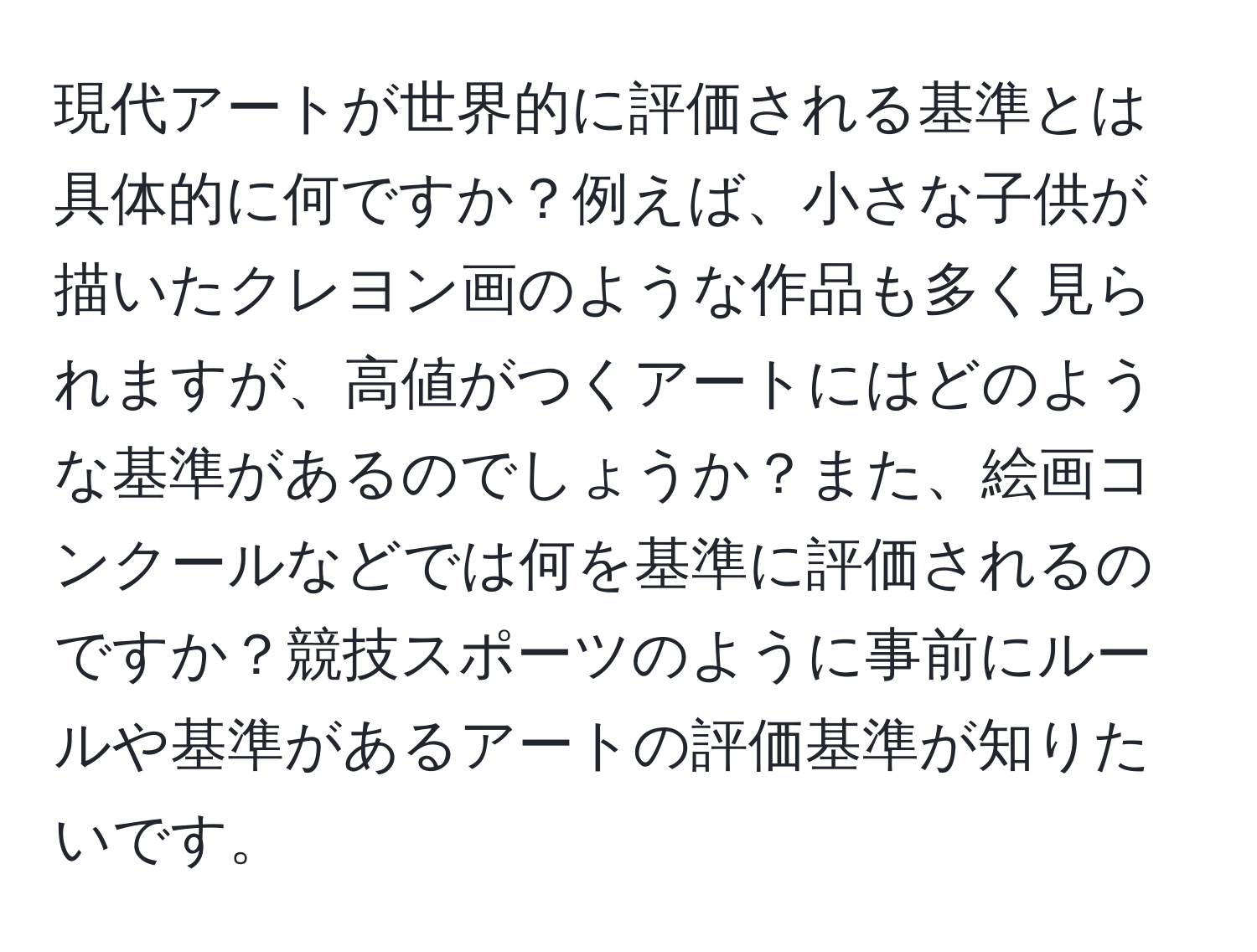 現代アートが世界的に評価される基準とは具体的に何ですか？例えば、小さな子供が描いたクレヨン画のような作品も多く見られますが、高値がつくアートにはどのような基準があるのでしょうか？また、絵画コンクールなどでは何を基準に評価されるのですか？競技スポーツのように事前にルールや基準があるアートの評価基準が知りたいです。