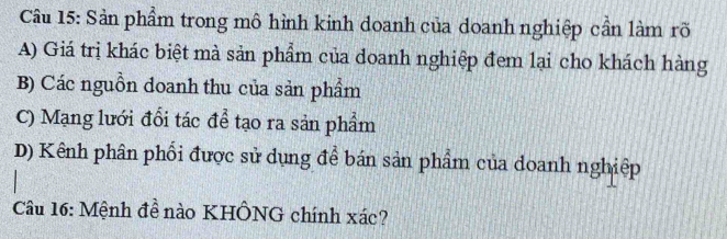 Sản phẩm trong mô hình kinh doanh của doanh nghiệp cần làm rõ
A) Giá trị khác biệt mà sản phẩm của doanh nghiệp đem lại cho khách hàng
B) Các nguồn doanh thu của sản phẩm
C) Mạng lưới đổi tác để tạo ra sản phẩm
D) Kênh phân phối được sử dụng để bán sản phẩm của doanh nghiệp
Câu 16: Mệnh đề nào KHÔNG chính xác?