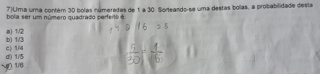 7)Uma urna contém 30 bolas numeradas de 1 a 30. Sorteando-se uma destas bolas, a probabilidade desta
bola ser um número quadrado perfeito é:
a) 1/2
b) 1/3
c) 1/4
d) 1/5
( 1/6