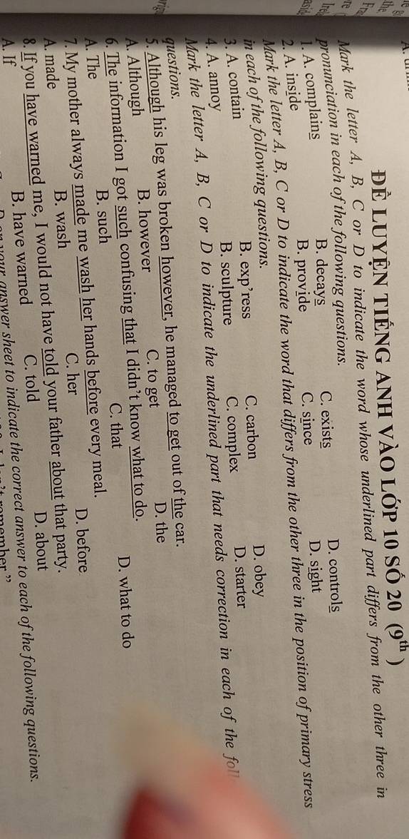 the Để luyện tiếng anh vào lớp 10 số 20 (9^(th))
Fra
re Mark the letter A, B, C or D to indicate the word whose underlined part differs from the other three in
Ire pronunciation in each of the following questions.
asid 1. A. complains C. exists D. controls
B. decays
B. provide C. since D. sight
2. A. inside
Mark the letter A, B, C or D to indicate the word that differs from the other three in the position of primary stress
in each of the following questions.
B. exp’ress C. carbon D. obey
3. A. contain
B. sculpture C. complex D. starter
4. A. annoy
Mark the letter A, B, C or D to indicate the underlined part that needs correction in each of the fol
questions.
5. Although his leg was broken however, he managed to get out of the car.
rig D. the
A. Although B. however
C. to get
6. The information I got such confusing that I didn’t know what to do.
C. that D. what to do
A. The B. such
7. My mother always made me wash her hands before every meal.
D. before
A. made B. wash C. her
8. If you have warned me, I would not have told your father about that party.
B. have warned C. told D. about
A. If
your answer sheet to indicate the correct answer to each of the following questions.