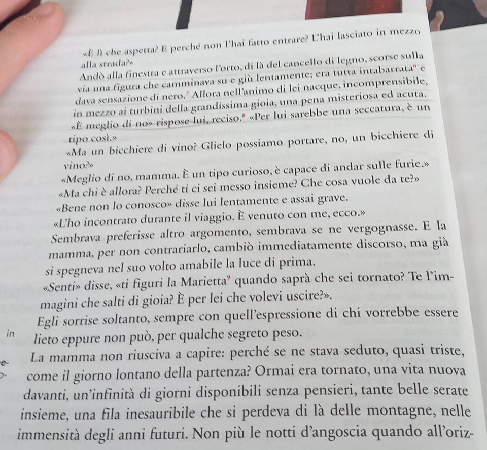 «À lì che aspetta? E perché non l'hai fatto entrare? L'hai lasciato in mezzo
alla strada?»
Andò alla finestra e attraverso l'orto, di là del cancello di legno, scorse sulla
via una figura che camminava su e giù lentamente; era tutta intabarrata" é
dava sensazione di nero.² Allora nell’animo di lei nacque, incomprensibile,
in mezzo ai turbini della grandissima gioia, una pena misteriosa ed acuta.
«É meglio di no» rispose lui, reciso.'' «Per lui sarebbe una seccatura, è un
tipo così.»
«Ma un bicchiere di vino? Glielo possiamo portare, no, un bicchiere di
vino?»
«Meglio di no, mamma. È un tipo curioso, è capace di andar sulle furie.»
«Ma chi è allora? Perché ti ci sei messo insieme? Che cosa vuole da te?»
«Bene non lo conosco» disse lui lentamente e assai grave.
«Lho incontrato durante il viaggio. È venuto con me, ecco.»
Sembrava preferisse altro argomento, sembrava se ne vergognasse. E la
mamma, per non contrariarlo, cambiò immediatamente discorso, ma già
si spegneva nel suo volto amabile la luce di prima.
«Senti» disse, «ti figuri la Marietta’ quando saprà che sei tornato? Te l’im-
magini che salti di gioia? È per lei che volevi uscire?».
Egli sorrise soltanto, sempre con quell’espressione di chi vorrebbe essere
in lieto eppure non può, per qualche segreto peso.
e- La mamma non riusciva a capire: perché se ne stava seduto, quasi triste,
come il giorno lontano della partenza? Ormai era tornato, una vita nuova
davanti, un’infinità di giorni disponibili senza pensieri, tante belle serate
insieme, una fila inesauribile che si perdeva di là delle montagne, nelle
immensità degli anni futuri. Non più le notti d’angoscia quando all’oriz-