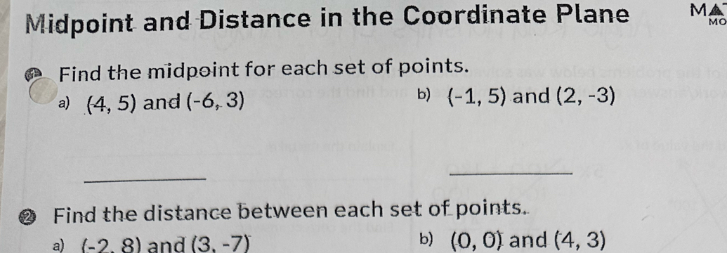 Midpoint and Distance in the Coordinate Plane M
MO 
Find the midpoint for each set of points. 
a) (4,5) and (-6,3)
b) (-1,5) and (2,-3)
_ 
_ 
❷ Find the distance between each set of points. 
b) 
a) (-2,8) and (3,-7) (0,0) and (4,3)