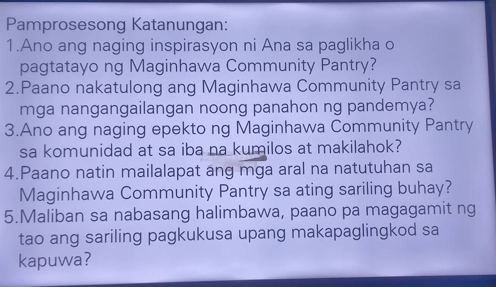 Pamprosesong Katanungan: 
1.Ano ang naging inspirasyon ni Ana sa paglikha o 
pagtatayo ng Maginhawa Community Pantry? 
2.Paano nakatulong ang Maginhawa Community Pantry sa 
mga nangangailangan noong panahon ng pandemya? 
3.Ano ang naging epekto ng Maginhawa Community Pantry 
sa komunidad at sa iba na kumilos at makilahok? 
4.Paano natin mailalapat ang mga aral na natutuhan sa 
Maginhawa Community Pantry sa ating sariling buhay? 
5.Maliban sa nabasang halimbawa, paano pa magagamit ng 
tao ang sariling pagkukusa upang makapaglingkod sa 
kapuwa?