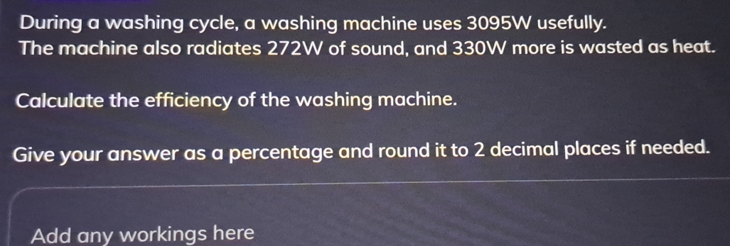 During a washing cycle, a washing machine uses 3095W usefully. 
The machine also radiates 272W of sound, and 330W more is wasted as heat. 
Calculate the efficiency of the washing machine. 
Give your answer as a percentage and round it to 2 decimal places if needed. 
Add any workings here