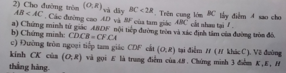 Cho đường tròn (O;R) và dây BC<2R</tex> Trên cung limlimits BC lấy điểm 4 sao cho
AB . Các đường cao AD và BF của tam giác ABC cắt nhau tại I. 
a) Chứng minh tứ giác ABDF nội tiếp đường tròn và xác định tâm của đường tròn đó. 
b) Chứng minh: CD.CB=CF.CA
c) Đường tròn ngoại tiếp tam giác CDF cắt (O;R) tại điểm H ( H khác C). Vẽ đường 
kính CK của (O;R) và gọi Æ là trung điểm củaAB. Chứng minh 3 điểm K, E, H
thắng hàng.