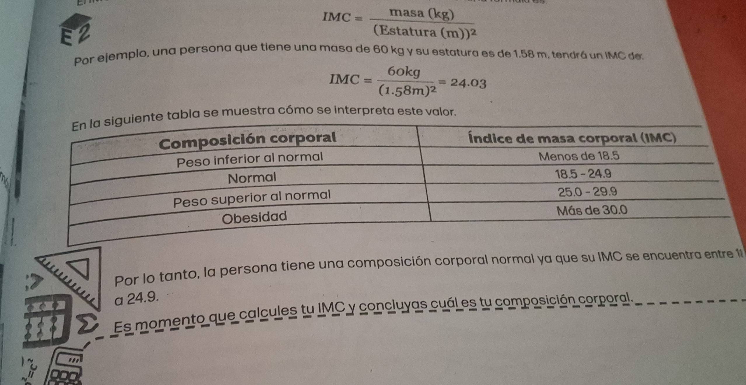 E2
IMC=frac masa(kg)(Estatura(m))^2
Por ejemplo, una persona que tiene una masa de 60 kg y su estatura es de 1.58 m, tendrá un IMC de.
IMC=frac 60kg(1.58m)^2=24.03
abla se muestra cómo se interpreta este valor. 
Por lo tanto, la persona tiene una composición corporal normal ya que su IMC se encuentra entre 11 
a 24.9. 
Es momento que calcules tu IMC y concluyas cuál es tu composición corporal.