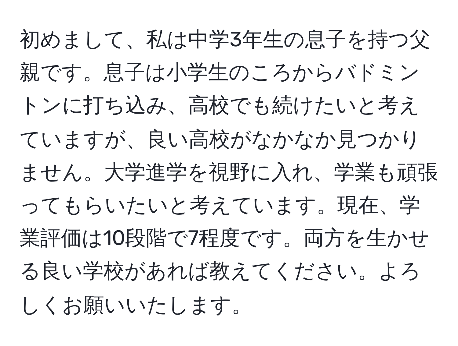 初めまして、私は中学3年生の息子を持つ父親です。息子は小学生のころからバドミントンに打ち込み、高校でも続けたいと考えていますが、良い高校がなかなか見つかりません。大学進学を視野に入れ、学業も頑張ってもらいたいと考えています。現在、学業評価は10段階で7程度です。両方を生かせる良い学校があれば教えてください。よろしくお願いいたします。