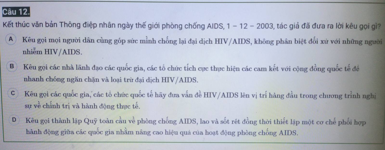 Kết thúc văn bản Thông điệp nhân ngày thế giới phòng chống AIDS, 1 - 12 - 2003, tác giả đã đưa ra lời kêu gọi gì?
A Kêu gọi mọi người dân cùng góp sức mỉnh chống lại đại dịch HIV/AIDS, không phân biệt đối xử với những người
nhiễm HIV/AIDS.
Bộ Kêu gọi các nhà lãnh đạo các quốc gia, các tổ chức tích cực thực hiện các cam kết với cộng đồng quốc tế để
nhanh chóng ngăn chặn và loại trừ đại dịch HIV/AIDS.
C Kêu gọi các quốc gia, các tổ chức quốc tế hãy đưa vấn đề HIV/AIDS lên vị trí hàng đầu trong chương trình nghị
sự về chính trị và hành động thực tế.
DKêu gọi thành lập Quỹ toàn cầu về phòng chống AIDS, lao và sốt rét đồng thời thiết lập một cơ chế phối hợp
hành động giữa các quốc gia nhằm nâng cao hiệu quả của hoạt động phòng chống AIDS.