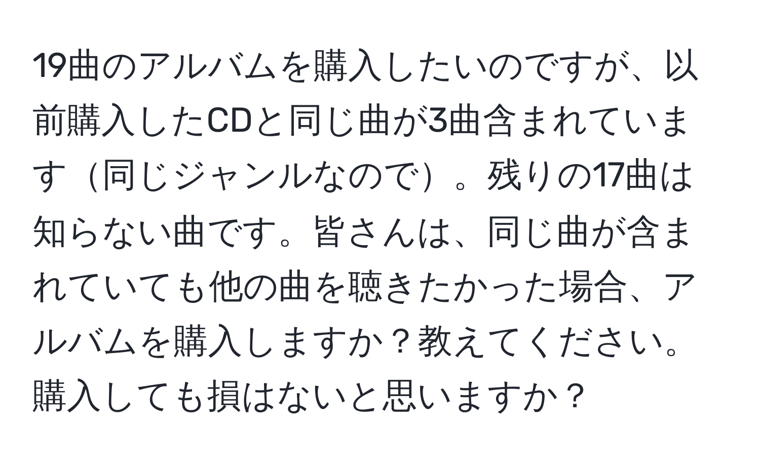 19曲のアルバムを購入したいのですが、以前購入したCDと同じ曲が3曲含まれています同じジャンルなので。残りの17曲は知らない曲です。皆さんは、同じ曲が含まれていても他の曲を聴きたかった場合、アルバムを購入しますか？教えてください。購入しても損はないと思いますか？