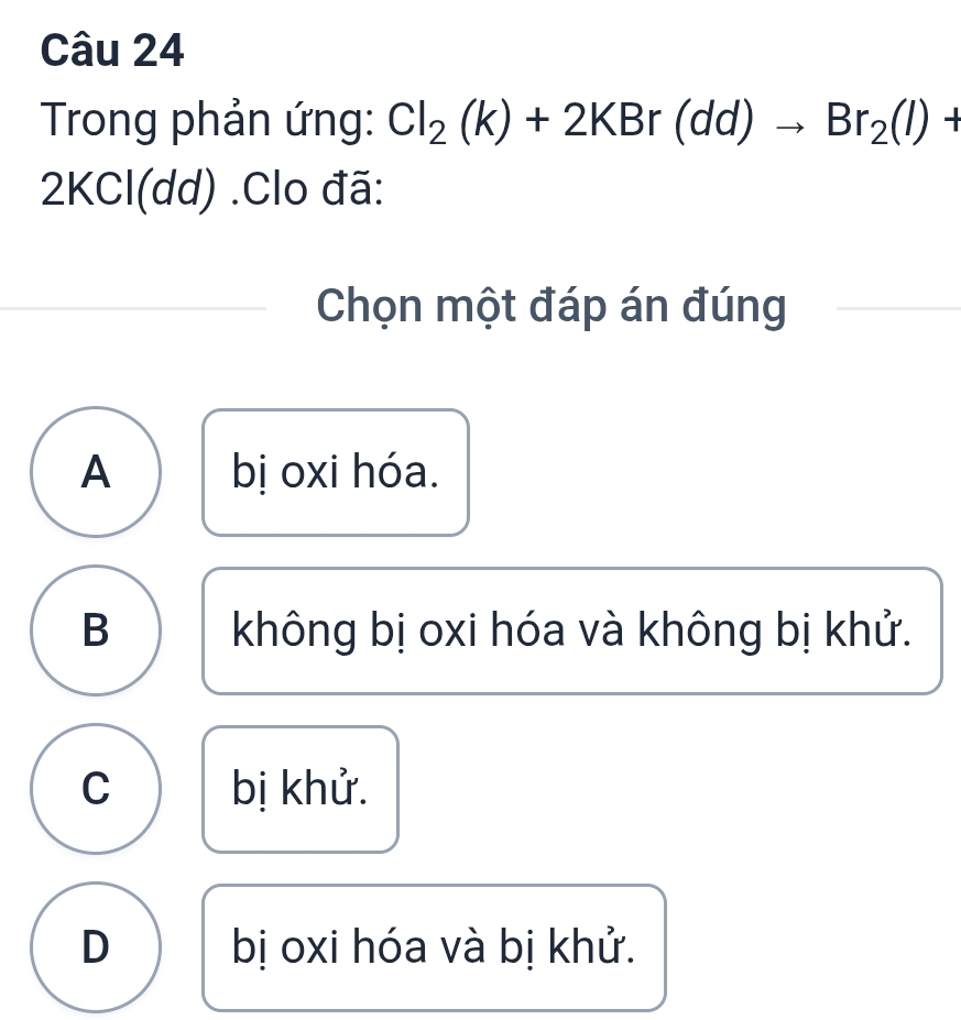 Trong phản ứng: Cl_2(k)+2KBr(dd)to Br_2(l)+
2KCl(dd).Clo đã:
Chọn một đáp án đúng
A bị oxi hóa.
B không bị oxi hóa và không bị khử.
C bị khử.
D bị oxi hóa và bị khử.