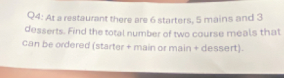 At a restaurant there are 6 starters, 5 mains and 3
desserts. Find the total number of two course meals that 
can be ordered (starter + main or main + dessert).