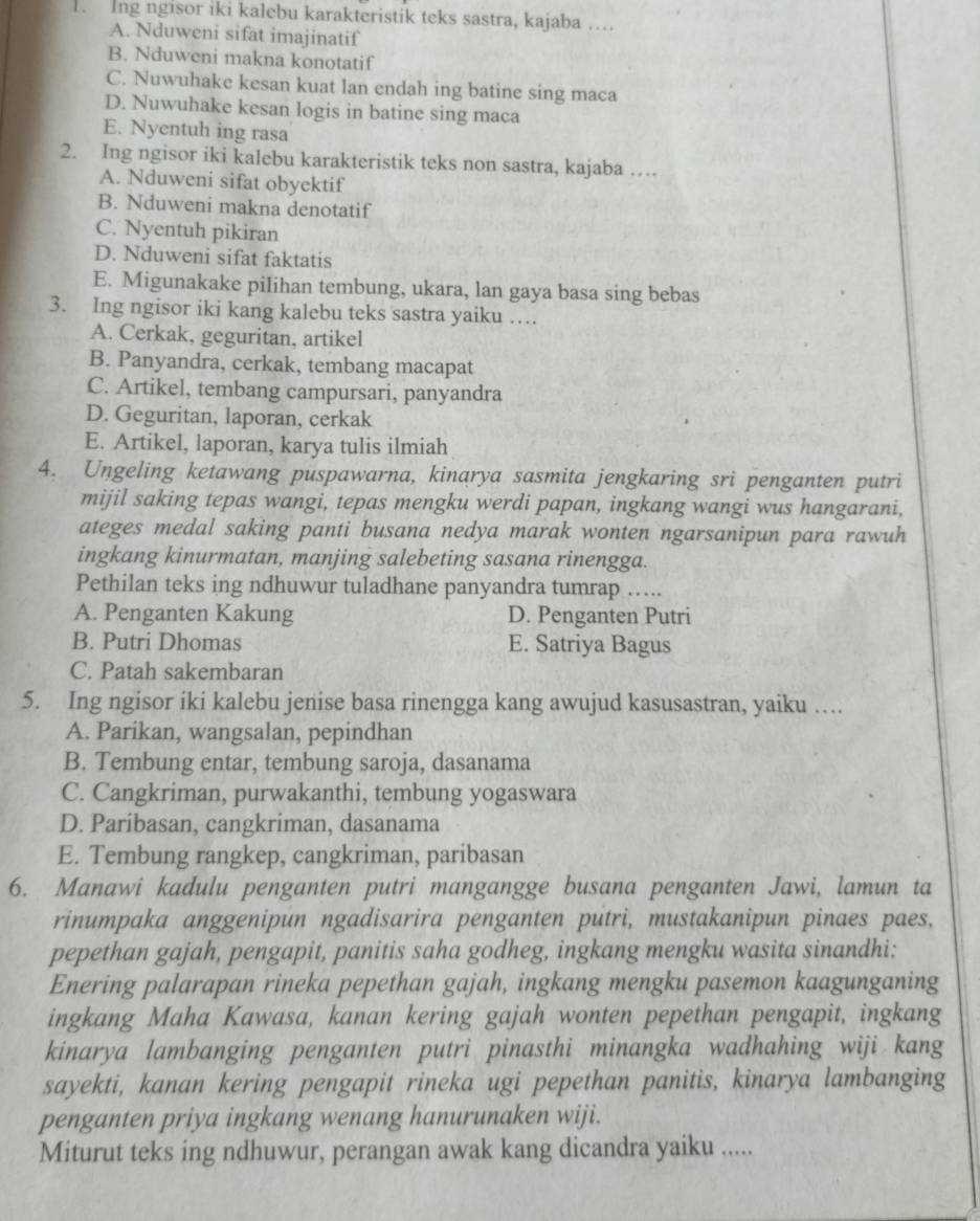 Ing ngisor iki kalebu karakteristik teks sastra, kajaba ….
A. Nduweni sifat imajinatif
B. Nduweni makna konotatif
C. Nuwuhake kesan kuat lan endah ing batine sing maca
D. Nuwuhake kesan logis in batine sing maca
E. Nyentuh ing rasa
2. Ing ngisor iki kalebu karakteristik teks non sastra, kajaba …
A. Nduweni sifat obyektif
B. Nduweni makna denotatif
C. Nyentuh pikiran
D. Nduweni sifat faktatis
E. Migunakake pilihan tembung, ukara, lan gaya basa sing bebas
3. Ing ngisor iki kang kalebu teks sastra yaiku …
A. Cerkak, geguritan, artikel
B. Panyandra, cerkak, tembang macapat
C. Artikel, tembang campursari, panyandra
D. Geguritan, laporan, cerkak
E. Artikel, laporan, karya tulis ilmiah
4. Ungeling ketawang puspawarna, kinarya sasmita jengkaring sri penganten putri
mijil saking tepas wangi, tepas mengku werdi papan, ingkang wangi wus hangarani,
ateges medal saking panti busana nedya marak wonten ngarsanipun para rawuh
ingkang kinurmatan, manjing salebeting sasana rinengga.
Pethilan teks ing ndhuwur tuladhane panyandra tumrap …..
A. Penganten Kakung D. Penganten Putri
B. Putri Dhomas E. Satriya Bagus
C. Patah sakembaran
5. Ing ngisor iki kalebu jenise basa rinengga kang awujud kasusastran, yaiku …
A. Parikan, wangsalan, pepindhan
B. Tembung entar, tembung saroja, dasanama
C. Cangkriman, purwakanthi, tembung yogaswara
D. Paribasan, cangkriman, dasanama
E. Tembung rangkep, cangkriman, paribasan
6. Manawi kadulu penganten putri mangangge busana penganten Jawi, lamun ta
rinumpaka anggenipun ngadisarira penganten putri, mustakanipun pinaes paes,
pepethan gajah, pengapit, panitis saha godheg, ingkang mengku wasita sinandhi:
Enering palarapan rineka pepethan gajah, ingkang mengku pasemon kaagunganing
ingkang Maha Kawasa, kanan kering gajah wonten pepethan pengapit, ingkang
kinarya lambanging penganten putri pinasthi minangka wadhahing wiji kang
sayekti, kanan kering pengapit rineka ugi pepethan panitis, kinarya lambanging
penganten priya ingkang wenang hanurunaken wiji.
Miturut teks ing ndhuwur, perangan awak kang dicandra yaiku .....