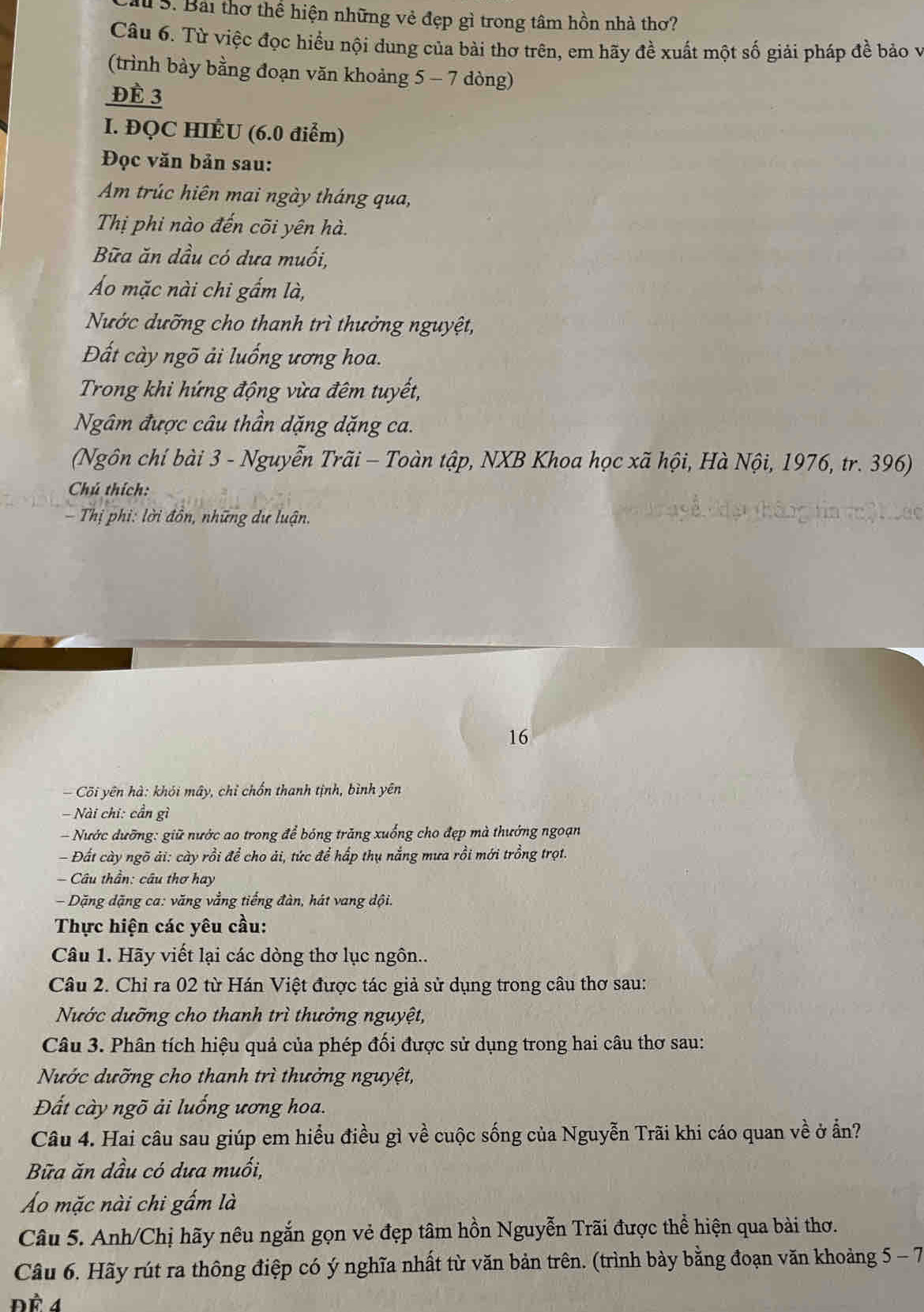 Bài thơ thể hiện những vẻ đẹp gì trong tâm hồn nhà thơ?
Câu 6. Từ việc đọc hiểu nội dung của bài thơ trên, em hãy đề xuất một số giải pháp đề bảo y
(trình bày bằng đoạn văn khoảng 5 - 7 dòng)
Đè 3
I. ĐQC HIÈU (6.0 điểm)
Đọc văn bản sau:
Am trúc hiên mai ngày tháng qua,
Thị phi nào đến cõi yên hà.
Bữa ăn dầu có dưa muối,
Áo mặc nài chi gấm là,
Nước dưỡng cho thanh trì thưởng nguyệt,
Đất cày ngõ ải luống ương hoa.
Trong khi hứng động vừa đêm tuyết,
Ngâm được câu thần dặng dặng ca.
(Ngôn chí bài 3 - Nguyễn Trãi - Toàn tập, NXB Khoa học xã hội, Hà Nội, 1976, tr. 396)
Chú thích:
Thị phi: lời đồn, những dư luận.
16
Cõi yên hà: khói mây, chỉ chốn thanh tịnh, bình yên
Nài chi: cần gì
- Nước dưỡng: giữ nước ao trong để bóng trăng xuống cho đẹp mà thưởng ngoạn
- Đất cày ngõ ải: cày rồi để cho ải, tức để hấp thụ nắng mưa rồi mới trồng trọt.
Câu thần: câu thơ hay
Dặng dặng ca: văng vẳng tiếng đàn, hát vang dội.
Thực hiện các yêu cầu:
Câu 1. Hãy viết lại các dòng thơ lục ngôn..
Câu 2. Chỉ ra 02 từ Hán Việt được tác giả sử dụng trong câu thơ sau:
Nước dưỡng cho thanh trì thưởng nguyệt,
Câu 3. Phân tích hiệu quả của phép đối được sử dụng trong hai câu thơ sau:
Nước dưỡng cho thanh trì thưởng nguyệt,
Đất cày ngõ ải luống ương hoa.
Câu 4. Hai câu sau giúp em hiểu điều gì về cuộc sống của Nguyễn Trãi khi cáo quan về ở ẩn?
Bữa ăn dầu có dưa muối,
Áo mặc nài chi gấm là
Câu 5. Anh/Chị hãy nêu ngắn gọn vẻ đẹp tâm hồn Nguyễn Trãi được thể hiện qua bài thơ.
Câu 6. Hãy rút ra thông điệp có ý nghĩa nhất từ văn bản trên. (trình bày bằng đoạn văn khoảng 5 - 7
ĐÀ 4