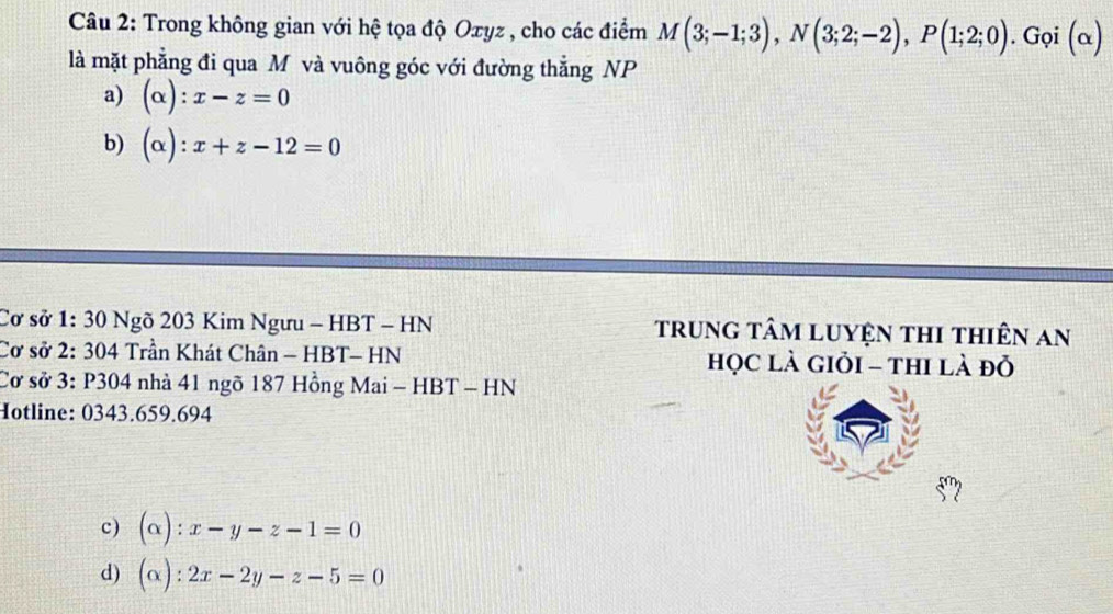 Trong không gian với hệ tọa độ Oxyz , cho các điểm M(3;-1;3), N(3;2;-2), P(1;2;0). G_G (α)
là mặt phẳng đi qua M và vuông góc với đường thẳng NP
a) (alpha ):x-z=0
b) (alpha ):x+z-12=0
Cơ sở 1: 30 Ngõ 203 Kim Ngưu - HBT - HN trung tâm luyện thi thiên an
Cơ sở 2: 304 Trần Khát Chân - HBT- HN học là giỏi - thi là đỏ
Cơ sở 3: P304 nhà 41 ngõ 187 Hồng Mai - HBT - HN
Hotline: 0343.659.694
c) (alpha ):x-y-z-1=0
d) (alpha ):2x-2y-z-5=0