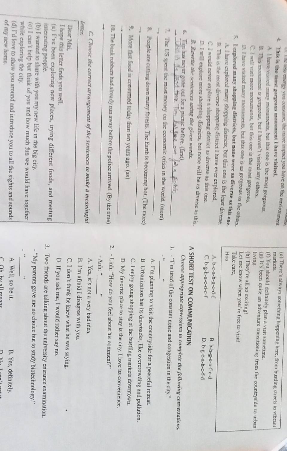 me less energy you consume, the more impact you have on the environment (e) There's always something happening here, from bustling streets to vibrant
4. This is the most gorgeons monument I have visited.
markets.
(f) You should definitely plan a visit sometime.
A. I have visited many monuments, but this one is the most gorgeous, (g) It's been quite an adventure transitioning from the countryside to urban
B. This monument is gorgeous, but I haven’t visited any others. living.
C. I will visit more monuments, but this one is the most gorgeous. (h) They're all so exciting!
Let me know when you're free to visit!
D. Il have visited many monuments, but this one is as gorgeous as the others. Take care,
5. I explored many shopping districts, but none were as diverse as this one Hoa
A. I have explored many shopping districts, but this one is the least diverse.
B. This is the most diverse shopping district I have ever explored. A. b-e-a-h-g-e-d-f B. b-h-g-e-a-f-c-d
C. I would never explore a shopping district as diverse as this one. b-g-e-a-h-c-f-d
C. b-g-h-a-e-d-c-f
D.
D. I will explore more shopping districts, but none will be as diverse as this. A SHORT TEST ON COMMUNICATION
B. Rewrite the sentences using the given words.
6. Tim has neyer gone out for a picnic before. (first)
_
Choose appropriate expressions to complete the following conversations.
1、 - “I’m tired of the constant noise and congestion in the city.”
_
7. The US spent the most money on the economic crisis in the world. (more)
_
.“ .
A. I’m planning to visit the countryside for a peaceful retreat.
8. People are cutting down many forests. The Earth is becoming hot. (The more) B Urbanization has its drawbacks, like overcrowding and pollution.
C. I enjoy going shopping at the bustling markets downtown.
_
9. More fast food is consumed today than ten years ago. (as)
_D. My favorite place to stay is the city, I love its convenience.
_
10. The bank robbers had already run away before the police arrived. (By the time) 2. - Linh: “How do you feel about his comment?”
_
- Anh: “ ,
C. Choose the correct arrangement of the sentences to make a meaningful
A. Yes, it’s not a very bad idea.
letter.
B. I’m afraid I disagree with you.
Dear Mai,
C. I don’t think he knew what he was saying.
I hope this letter finds you well. D. If you ask me, I would rather say no.
(a) I've been exploring new places, trying different foods, and meeting 3. Two friends are talking about the university entrance examination.
interesting people.
(b) I wanted to share with you my new life in the big city. - “My parents gave me no choice but to study biotechnology.”
(c) I can't help but think of you and how much fun we would have together
while exploring the city.
_
“ "
(d) I'd love to show you around and introduce you to all the sights and sounds A. Well, so be it. B. Yes, definitely.
of my new home. C Oh by all means