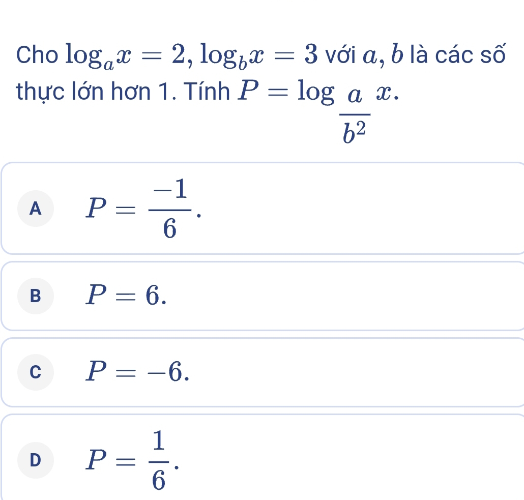 Cho log _ax=2, log _bx=3 với a, b là các số
thực lớn hơn 1. Tính x.
P=log  a/b^2 
A P= (-1)/6 .
B P=6.
C P=-6.
D P= 1/6 .