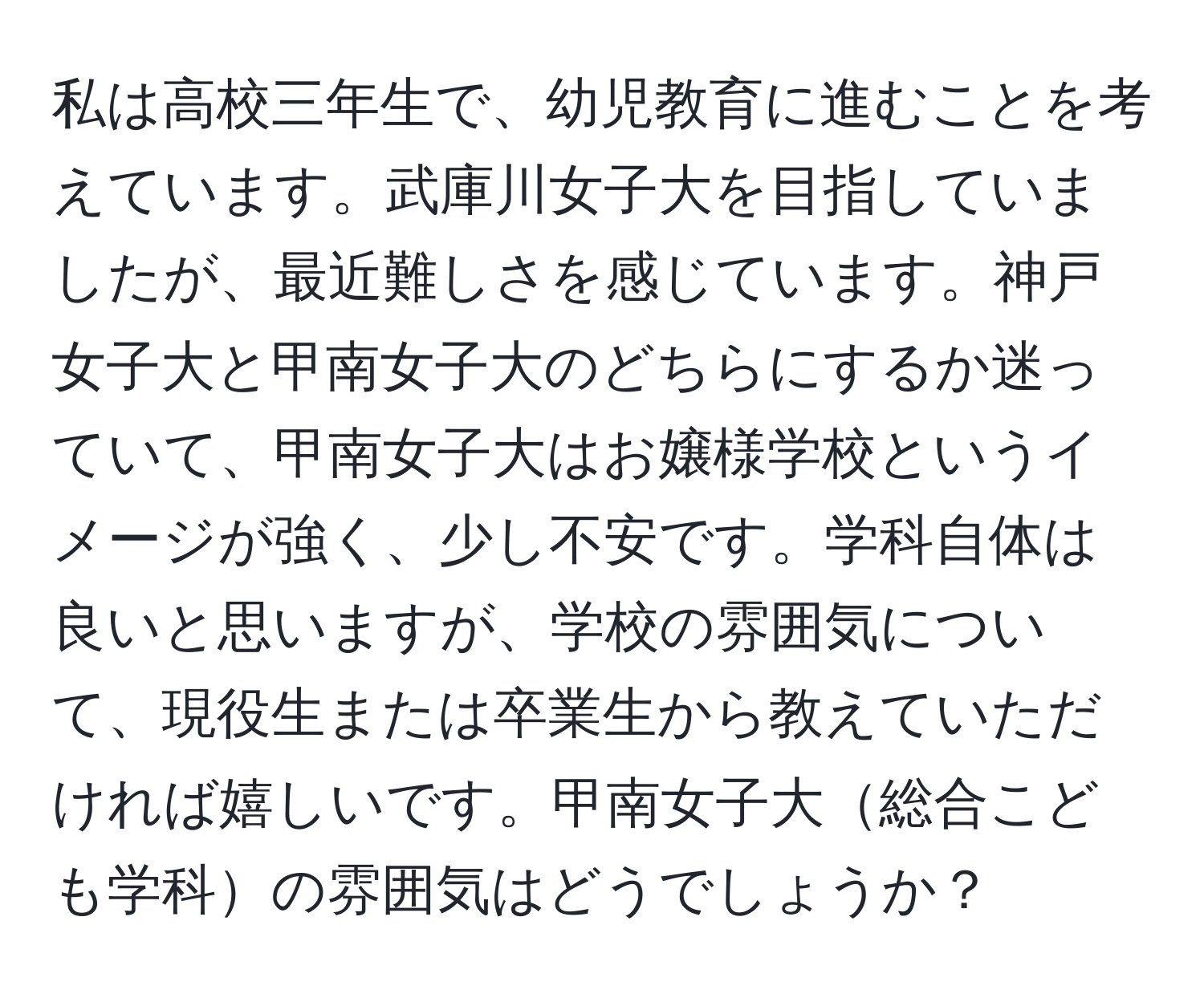 私は高校三年生で、幼児教育に進むことを考えています。武庫川女子大を目指していましたが、最近難しさを感じています。神戸女子大と甲南女子大のどちらにするか迷っていて、甲南女子大はお嬢様学校というイメージが強く、少し不安です。学科自体は良いと思いますが、学校の雰囲気について、現役生または卒業生から教えていただければ嬉しいです。甲南女子大総合こども学科の雰囲気はどうでしょうか？