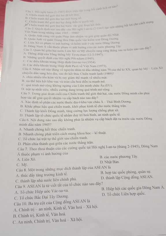 Hội nghị Ianta (2-1945) được triệu tập trong bối cánh lịch sử nào?
A. Chiến tranh thể giới thứ hai đã kết thức.
B. Chiến tranh thế giới thứ hai mới bùng nổ.
C. Chiến tranh thể giới thứ hai đang diễn ra quyết liệt.
D. Chiến tranh thế giới thứ hai bước vào giai đoạn kết thức
Câu 2. Quyết định nào sau đây của Hội nghị I-an-ta (. -1945 5) tạo nên những bắt lợi cho cách mạng
Việt Nam trong những năm 1945 - 1946?
A. Quân Anh cũng với quân Pháp làm nhiệm vụ giải giáp quân đội Nhật
B. Quân Anh và quân Trung Hoa Dân quốc vào kiểm soát Đông Dương.
C. Liên Xô có phạm vi ảnh hướng và kiêm soát ở các nước Đông Dương
D. Đông Nam Á văn thuộc phạm vi ảnh hướng của các nước phương Tây
Câu 3. Quan hệ giữa hai nước Liên Xô và Mỹ chuyên sang căng thăng sau sự kiện nào sau dây?
A. Thông điệp của Tổng thống Mỹ Tơ-ru-man (12-3-1947).
B. Những quyết định của Hội nghị Pốt-xđam ( 1945 1
C. Các điều khoản trong Hiệp định Giơ-ne-vơ (1954).
D. Các điều khoán trong Hiệp định Pa-ri về Việt Nam (1973).
Câu 4. Nhận xét nào đúng về nguyên nhân từ đầu những năm 70 của thế ki XX, quan hệ Mỹ - Liên Xô
chuyên dẫn sang hòa dịu, sau đó kết thúc Chiến tranh lạnh (1989)?
A. chịu nhiều tốn kém và bị suy giám thể mạnh về nhiều mặt.
B. xu thể liên kết khu vực và toàn cầu hoá diễn ra mạnh mẽ.
C. quá trình mở rộng không ngừng của Liên minh châu Âu (EU).
D. trật tự nhất siêu, nhiều cường dang trong quá trình mở rộng.
Câu 5. Trong giai đoạn cuối của Chiến tranh thế giới thứ hai, các nước Đồng minh cần phải
hợp tác đề giải quyết nhiệm vụ cấp bách nào sau dây?
A. Xác định số phận các nước thuộc địa ở khu vực châu Á - Thái Bình Dương.
B. Khắc phục hậu quả chiến tranh, khôi phục kinh tế cho nước thắng trận.
C. Thành lập khổi Đồng minh, tăng cường lực lượng chống phát xít.
D. Thành lập tổ chức quốc tế nhằm duy trì hoà bình, an ninh quốc tế.
Câu 6. Nội dung nào sau đây không phải là nhiệm vụ cấp bách đặt ra trước các nước Đồng
minh dầu năm 1945?
A. Nhanh chóng kết thúc chiến tranh.
B. Nhanh chóng phát triển cách mạng khoa học - kĩ thuật.
C. Tổ chức lại trật tự thế giới sau chiến tranh.
D. Phân chia thành quả giữa các nước thắng trận.
Câu 7. Theo thoả thuận của các cường quốc tại Hội nghị I-an-ta (tháng 2-1945), Đông Nam
Á thuộc phạm vi ảnh hưởng của
A. Liên Xô.  B. các nước phương Tây.
C. Mỹ. D. Nhật Bản.
Câu 8. Một trong những mục đích thành lập của ASEAN là
A. thúc đầy tăng trưởng kinh tế. B. hợp tác quốc phòng, quân sự.
C. thành lập nhà nước liên chính phủ.  D. thành lập Cộng đồng ASEAN.
Câu 9. ASEAN là từ viết tắt của tổ chức nào sau dây?
A. Tổ chức Hiệp ước Vác-sa-va.  B. Hiệp hội các quốc gia Đông Nam Á.
C. Tổ chức Bắc Đại Tây Dương. D. Tổ chức Liên hợp quốc.
Câu 10. Ba trụ cột của Cộng đồng ASEAN là
A. Chính trị - an ninh, Kinh tế, Văn hoá - Xã hội.
B. Chính trị, Kinh tế, Văn hoá.
C. An ninh, Chính trị, Văn hoá - Xã hội.