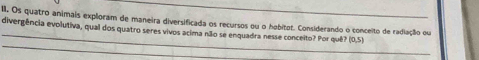 Os quatro animais exploram de maneira diversificada os recursos ou o høbitøt. Considerando o conceito de radiação ou 
_divergência evolutiva, qual dos quatro seres vivos acima não se enquadra nesse conceito? Por quê? (0,5)
_