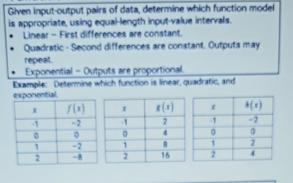 Given input-output pairs of data, determine which function model
is appropriate, using equal-length input-value intervals.
Linear - First differences are constant.
Quadratic - Second differences are constant. Outputs may
repeat.
Exponential - Outputs are proportional.
Example: Determine which function is linear, quadratic, and
exponential.