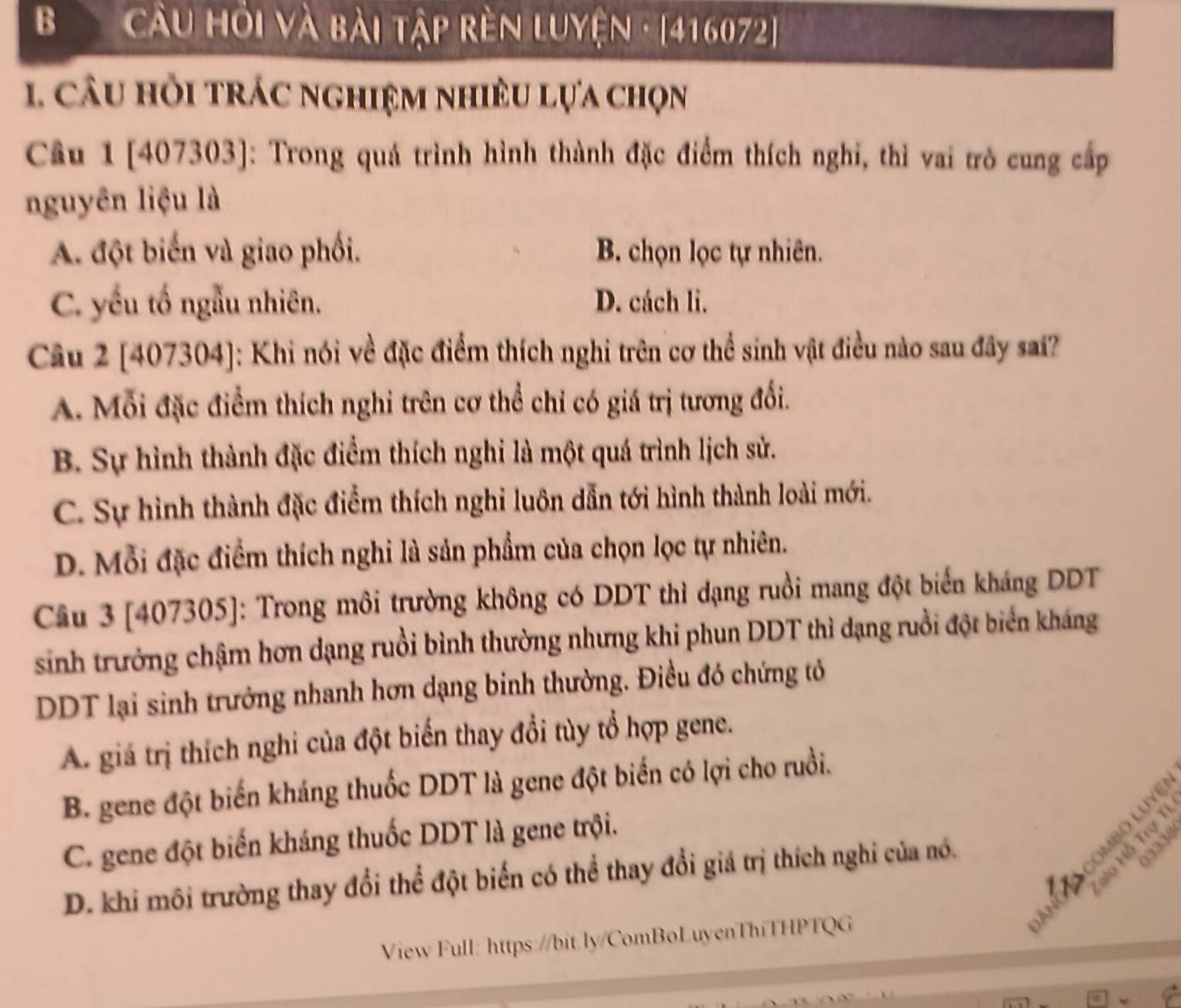 Cầu Hỏi và bài tập rèn Luyện · [416072]
1, câu hỏi trác nghiệm nhiều lựa chọn
Câu 1 [407303]: Trong quá trình hình thành đặc điểm thích nghi, thì vai trò cung cấp
nguyên liệu là
A. đột biến và giao phối. B. chọn lọc tự nhiên.
C. yếu tố ngẫu nhiên. D. cách li.
Câu 2 [407304]: Khi nói về đặc điểm thích nghi trên cơ thể sinh vật điều nào sau đây sai?
A. Mỗi đặc điểm thích nghi trên cơ thể chỉ có giá trị tương đổi.
B. Sự hình thành đặc điểm thích nghi là một quá trình lịch sử.
C. Sự hình thành đặc điểm thích nghi luôn dẫn tới hình thành loài mới.
D. Mỗi đặc điểm thích nghi là sản phẩm của chọn lọc tự nhiên.
Câu 3 [407305]: Trong môi trường không có DDT thì dạng ruồi mang đột biến kháng DDT
sinh trưởng chậm hơn dạng ruồi bình thường nhưng khi phun DDT thì dạng ruồi đột biển kháng
DDT lại sinh trưởng nhanh hơn dạng binh thường. Điều đó chứng tỏ
A. giá trị thích nghi của đột biến thay đổi tùy tổ hợp gene.
B. gene đột biến kháng thuốc DDT là gene đột biến có lợi cho ruồi.
C. gene đột biến kháng thuốc DDT là gene trội.
cOmbO LUY
D. khi môi trường thay đổi thể đột biến có thể thay đổi giá trị thích nghi của nó.
35 8
53
View Full: https://bit.ly/ComBoLuyenThiTHPTQG