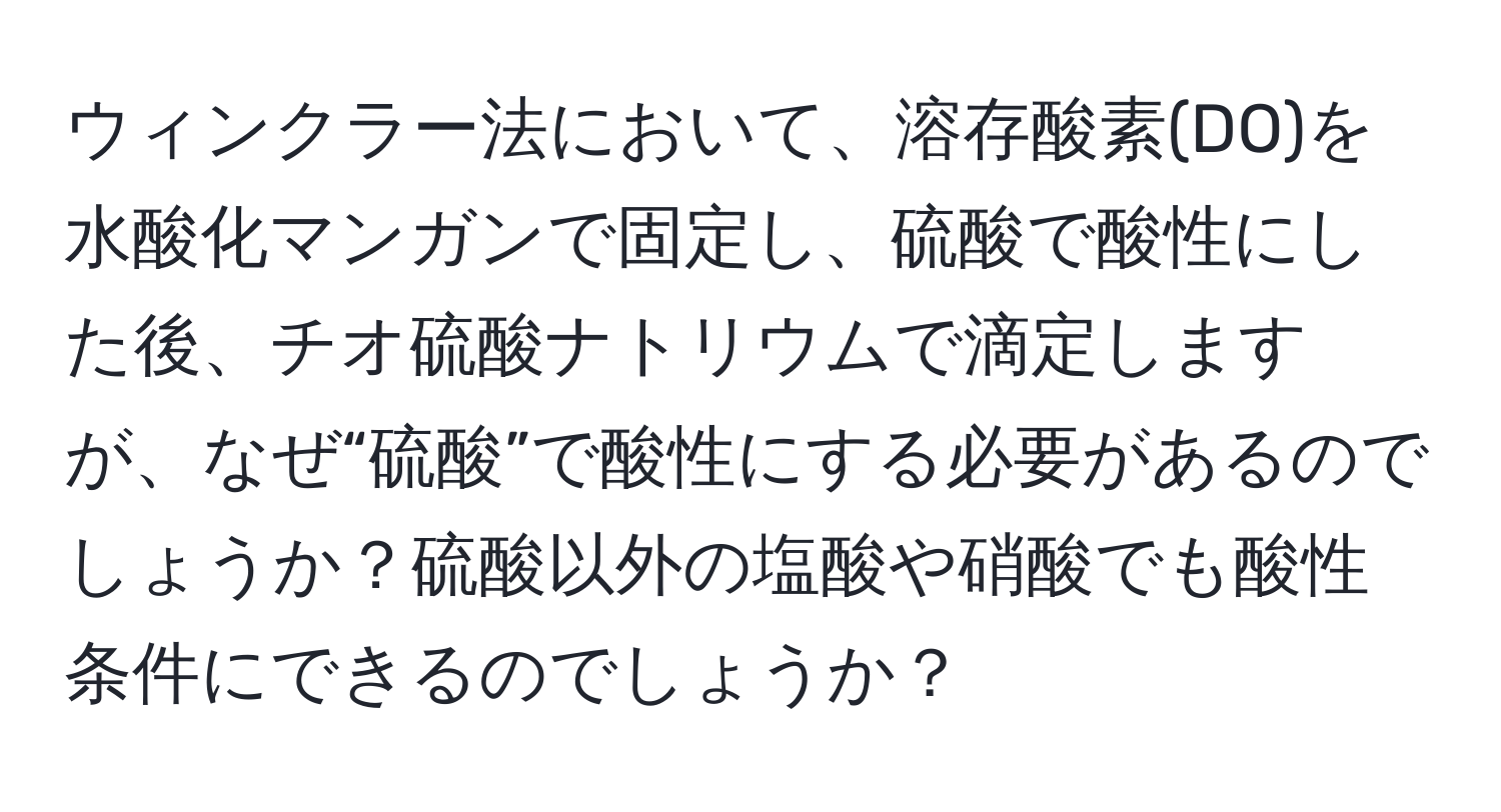 ウィンクラー法において、溶存酸素(DO)を水酸化マンガンで固定し、硫酸で酸性にした後、チオ硫酸ナトリウムで滴定しますが、なぜ“硫酸”で酸性にする必要があるのでしょうか？硫酸以外の塩酸や硝酸でも酸性条件にできるのでしょうか？