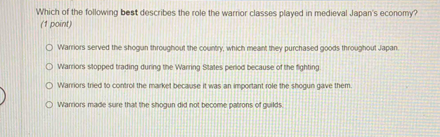 Which of the following best describes the role the warrior classes played in medieval Japan's economy?
(1 point)
Warriors served the shogun throughout the country, which meant they purchased goods throughout Japan.
Warriors stopped trading during the Warring States period because of the fighting.
Warriors tried to control the market because it was an important role the shogun gave them.
Warriors made sure that the shogun did not become patrons of guilds