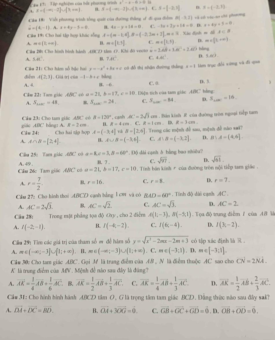 Tập nghiệm của bắt phương trình x^3-x-6>0 
~. S=(-∈fty ;-2]∪ [3;+∈fty ). B. S=(-∈fty ,-2)∪ (3;+∈fty ). C. S=[-2,3]. D. S=(-2,3).
Câu 18: Viết phương trình tổng quát của đường thắng ơ đi qua điểm B(-3,2) và cổ vée-tơ chi phương
vector u=(4;-1). x+4y-5=0. B. 4x-y+14=0 C. -3x+2y+14=0. D. x+4y+5=0.
Câu 19: Cho hai tập hợp khác rỗng A=(m-1;4],B=(-2;2m+2],m∈ R Xác định m đễ A⊂ B.
A. m∈ (1;+∈fty ). B. m∈ [1;5]. C. m∈ [1;5). D. m∈ [1,+∈fty ).
Câu 20: Cho hình bình hành ABCD tâm O. Khi đô vecto vector u=2vector AB+3vector AC+2vector AD bàng
A. 5overline Adot C. B. 7vector AC. C. 4vector AC. D. 5AO.
Câu 21: Cho hàm số bậc hai y=-x^2+bx+c có đồ thị nhận đường thắng x=1 làm trục đổi xứng và đi qua
điểm A(2;3). Giá trị của -1-b+c bằng
A. 4. B. -6 . C. 0. D. 3.
)
Câu 22: Tam giác ABC có a=21,b=17,c=10 Diện tích của tam giác ABC bằng:
A. S_△ ABC=48, B. S_△ ABC=24, C. S_△ ABC=84, D. S_△ BC=16.
Câu 23: Cho tam giác ABC có B=120° , cạnh AC=2sqrt(3)cm. Bán kính R của đường tròn ngoại tiếp tam
giác ABC bằng: A. R=2cm. B. R=4cm. C. R=1cm. D. R=3cm.
Câu 24: Cho hai tập hợp A=(-3;4] và B=[2;6]. Trong các mệnh đề sau, mệnh đề nào sai?
A. A∩ B=[2;4]. A∪ B=(-3;6]. C. A∪ B=(-3;2]. D. Bvee A=(4;6].
B.
Câu 25: Tam giác ABC có a=8,c=3,B=60°. Độ dài cạnh b bằng bao nhiêu?
A. 49 . B. 7 . C. sqrt(97). D. sqrt(61).
Câu 26: Tam giác ABC có a=21,b=17,c=10. Tính bán kính r của đường tròn nội tiếp tam giác .
A. r= 7/2 .
B. r=16. C. r=8. D. r=7.
Câu 27: Cho hình thoi ABCD cạnh bằng 1 cm và có BAD=60°. Tính độ dài cạnh AC .
A. AC=2sqrt(3). B. AC=sqrt(2). C. AC=sqrt(3). D. AC=2.
Câu 28:  Trong mặt phẳng tọa độ Oxy , cho 2 điểm A(1;-3),B(-5;1).  Tọa độ trung điểm / của AB là
A. I(-2;-1). B. I(-4;-2). C. I(6;-4). D. I(3;-2).
Câu 29: Tìm các giá trị của tham số m đề hàm số y=sqrt(x^2-2mx-2m+3) có tập xác định là R.
A. m∈ (-∈fty ;-3]∪ [1;+∈fty ) B. m∈ (-∈fty ;-3)∪ (1;+∈fty ) C. m∈ (-3;1). D. m∈ [-3;1].
Câu 30: Cho tam giác ABC. Gọi M là trung điểm của AB , N là điểm thuộc AC sao cho vector CN=2vector NA.
K là trung điểm của MN . Mệnh đề nào sau đây là đúng?
A. vector AK= 1/4 vector AB+ 1/6 vector AC. B. vector AK= 1/2 vector AB+ 1/3 vector AC. C. vector AK= 1/4 vector AB+ 1/3 vector AC. D. vector AK= 1/2 vector AB+ 2/3 vector AC.
Câu 31: Cho hình bình hành ABCD tâm O, G là trọng tâm tam giác BCD. Đằng thức nào sau đây sai?
A. vector DA+vector DC=vector BD. B. vector OA+3vector OG=vector 0. C. vector GB+vector GC+vector GD=vector 0. D. vector OB+vector OD=vector 0.