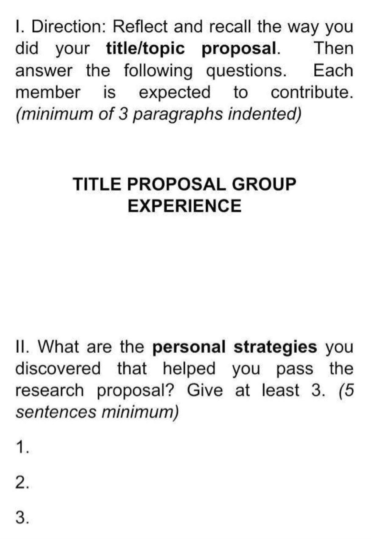 Direction: Reflect and recall the way you 
did your title/topic proposal. Then 
answer the following questions. Each 
member is expected to contribute. 
(minimum of 3 paragraphs indented) 
TITLE PROPOSAL GROUP 
EXPERIENCE 
II. What are the personal strategies you 
discovered that helped you pass the 
research proposal? Give at least 3. (5 
sentences minimum) 
1. 
2. 
3.