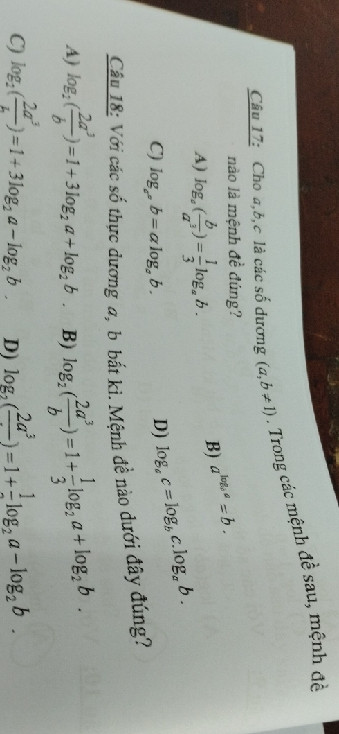 Cho a, b, c là các số dương (a,b!= 1). Trong các mệnh đề sau, mệnh đề
nào là mệnh đề đúng?
A) log _a( b/a^3 )= 1/3 log _ab.
B) a^(log _b)a=b.
C) log _a^(a^a)b=alpha log _ab.
D) log _ac=log _bc log _ab. 
Câu 18: Với các số thực dương a, b bắt kì. Mệnh đề nào dưới đây đúng?
A) log _2( 2a^3/b )=1+3log _2a+log _2b. B) log _2( 2a^3/b )=1+ 1/3 log _2a+log _2b.
C) log _2( 2a^3/L )=1+3log _2a-log _2b. D) log _2(frac 2a^3)=1+frac 1log _2a-log _2b.