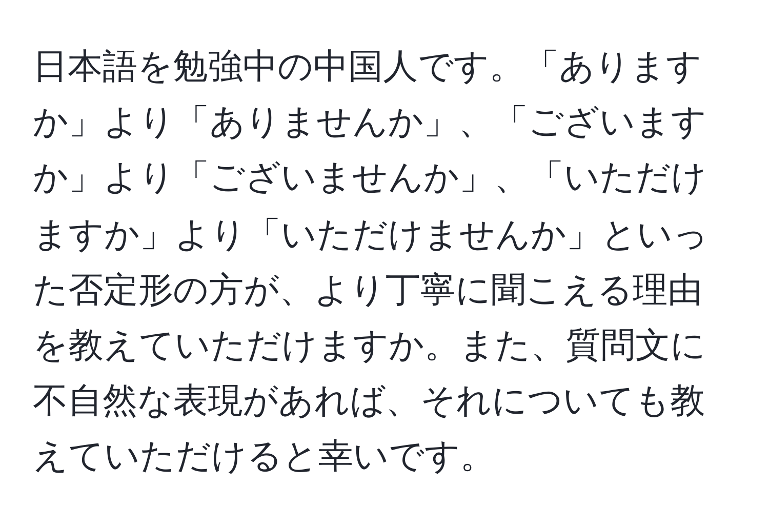 日本語を勉強中の中国人です。「ありますか」より「ありませんか」、「ございますか」より「ございませんか」、「いただけますか」より「いただけませんか」といった否定形の方が、より丁寧に聞こえる理由を教えていただけますか。また、質問文に不自然な表現があれば、それについても教えていただけると幸いです。