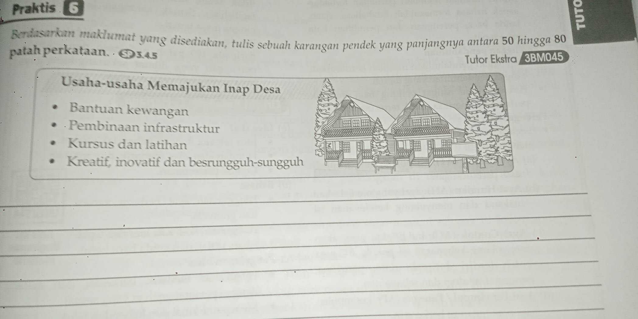 Praktis 6
5
Berdasarkan maklumat yang disediakan, tulis sebuah karangan pendek yang panjangnya antara 50 hingga 80
patah perkataan. · O3.45
Tutor Ekstra / 3BM045
Usaha-usaha Memajukan Inap Desa
Bantuan kewangan
Pembinaan infrastruktur
Kursus dan latihan
Kreatif, inovatif dan besrungguh-sunggu
_
_
_
_
_
_
_
_
_
_
_
_
_
_