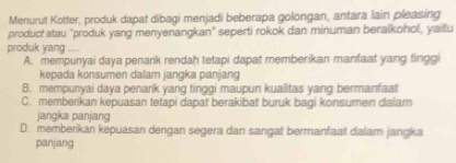 Menurut Kotter, produk dapat dibagi menjadi beberapa golongan, antara lain pleasing
product atau "produk yang menyenangkan" seperti rokok dan minuman beralkohol, yaitu
produk yang ....
A. mempunyai daya penarik rendah tetapi dapat memberikan manfaat yang tinggi
kepada konsumen dailam jangka panjang
B. mempunyai daya penarik yang tinggi maupun kualitas yang bermanfaat
C. memberikan kepuasan tetapi dapat berakibat buruk bagi konsumen dalam
jangka panjang
D. memberikan kepuasan dengan segera dan sangat bermanfaat dalam jangka
panjang