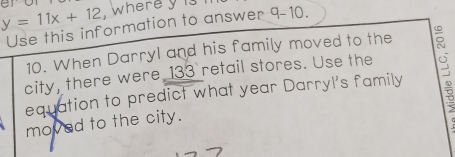 y=11x+12. wherey is 
Use this information to answer 9-10. 
10. When Darryl and his family moved to the 
city, there were 133 retail stores. Use the 
equation to predict what year Darryl's family ō 
moved to the city.