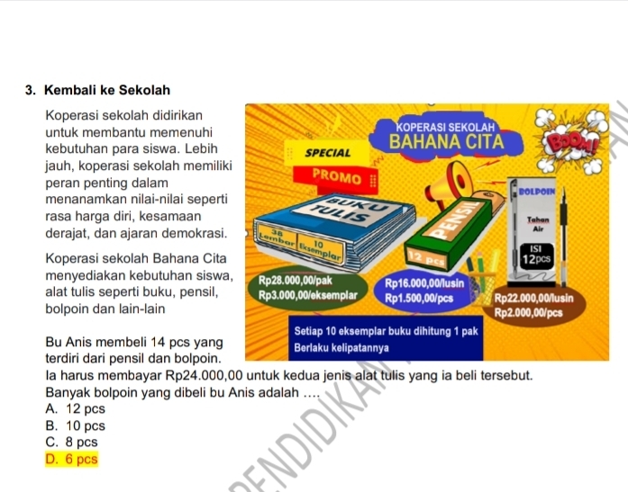 Kembali ke Sekolah
Koperasi sekolah didirikan
untuk membantu memenuhi
kebutuhan para siswa. Lebih
jauh, koperasi sekolah memili
peran penting dalam
menanamkan nilai-nilai seper
rasa harga diri, kesamaan
derajat, dan ajaran demokras
Koperasi sekolah Bahana Cit
menyediakan kebutuhan sisw
alat tulis seperti buku, pensil,
bolpoin dan lain-lain
Bu Anis membeli 14 pcs yang
terdiri dari pensil dan bolpoin.
la harus membayar Rp24.000,00 untuk kedua jenis alat tulis yang ia beli tersebut.
Banyak bolpoin yang dibeli bu Anis adalah
A. 12 pcs
B. 10 pcs
C. 8 pcs
D. 6 pcs