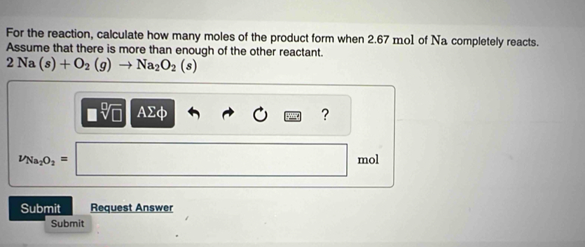 For the reaction, calculate how many moles of the product form when 2.67 mo1 of Na completely reacts. 
Assume that there is more than enough of the other reactant.
2Na(s)+O_2(g)to Na_2O_2(s)
□ sqrt[□](□ ) AΣφ ?
nu _Na_2O_2=□ mol
Submit Request Answer 
Submit