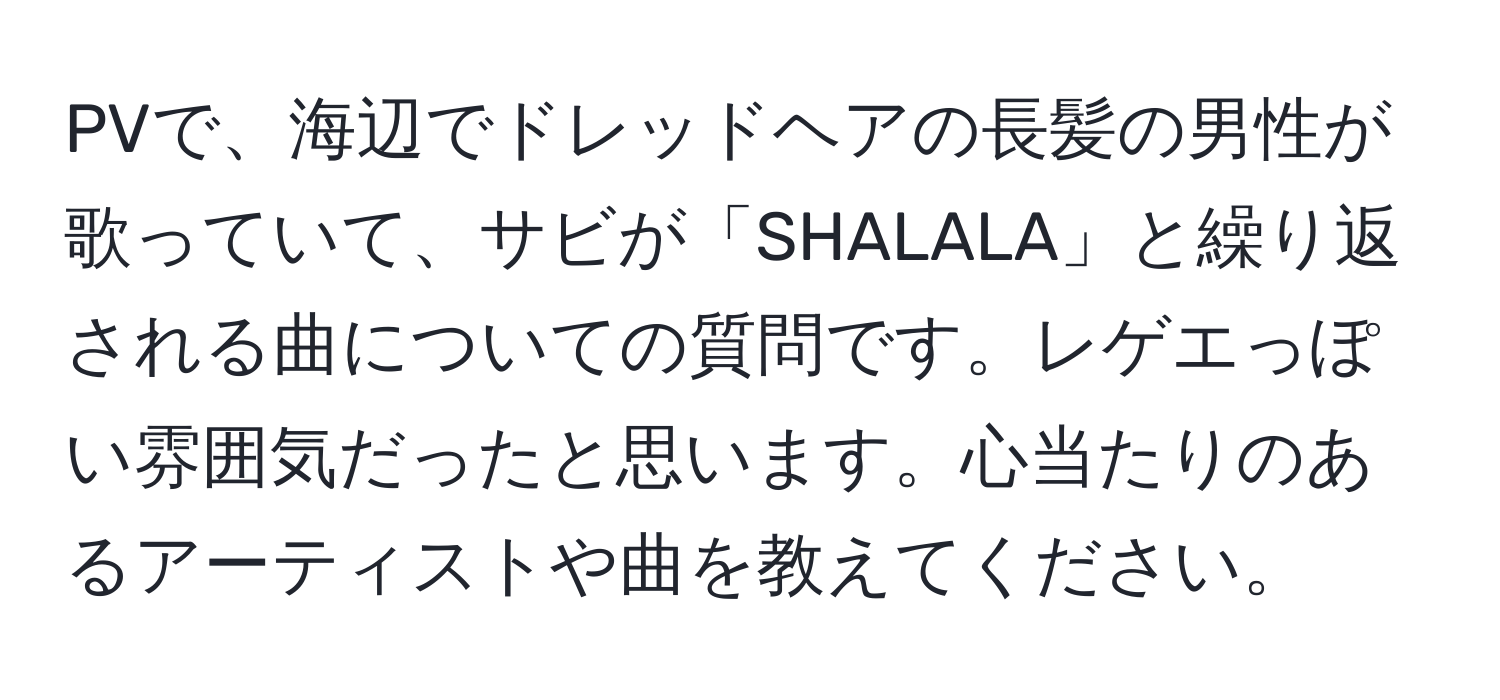 PVで、海辺でドレッドヘアの長髪の男性が歌っていて、サビが「SHALALA」と繰り返される曲についての質問です。レゲエっぽい雰囲気だったと思います。心当たりのあるアーティストや曲を教えてください。