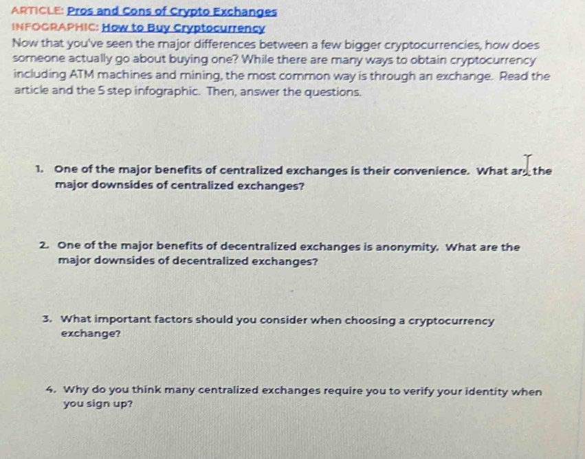 ARTICLE: Pros and Cons of Crypto Exchanges 
INFOGRAPHIC: How to Buy Cryptocurrency 
Now that you've seen the major differences between a few bigger cryptocurrencies, how does 
someone actually go about buying one? While there are many ways to obtain cryptocurrency 
including ATM machines and mining, the most common way is through an exchange. Read the 
article and the 5 step infographic. Then, answer the questions. 
1. One of the major benefits of centralized exchanges is their convenience. What ar the 
major downsides of centralized exchanges? 
2. One of the major benefits of decentralized exchanges is anonymity. What are the 
major downsides of decentralized exchanges? 
3. What important factors should you consider when choosing a cryptocurrency 
exchange? 
4. Why do you think many centralized exchanges require you to verify your identity when 
you sign up?