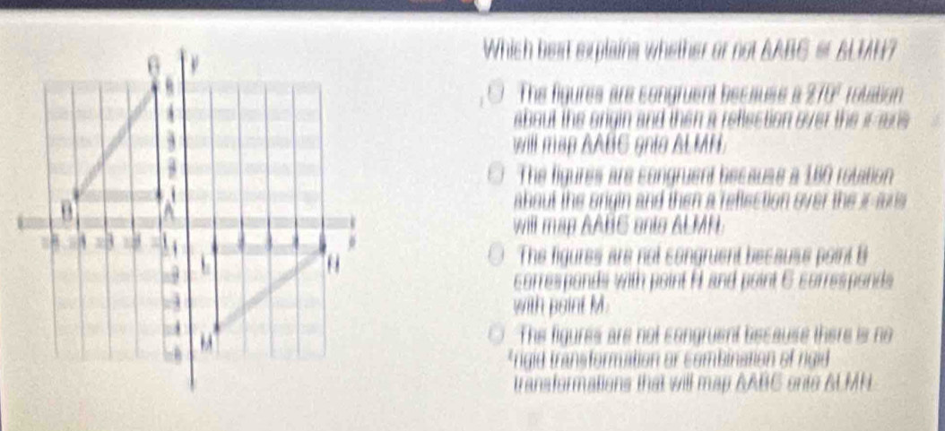 Which best explains whether or not BABC & BLIH?
The figures are congruent becauss a 270° rolation
about the origin and then a reflection over the ir aris
will map AABC gnle ALMN.
The figures are congruent becauss a 180 rotation 
ahout the origin and then a reflection over the ir ms
will map AABC onts ALMNL
The figures are not congruent because point B
corresponds with point H and point 6 corresponds
with point M.
The figures are not congruent because there is no
*rigid transformation or combination of rigid
transformations that will map AABC onto ALMN