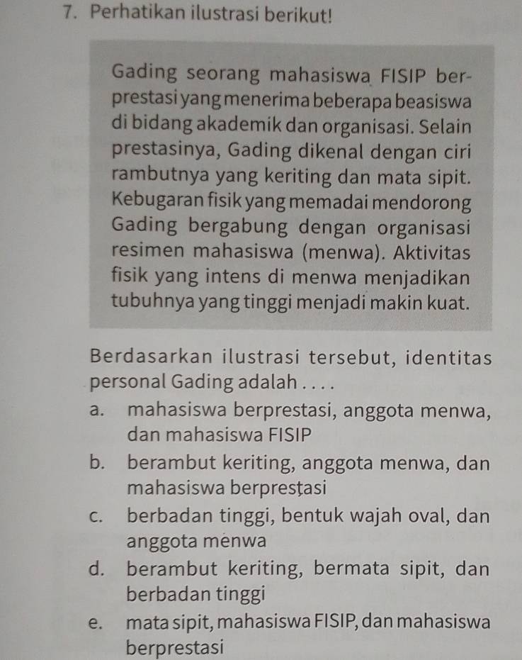 Perhatikan ilustrasi berikut!
Gading seorang mahasiswa FISIP ber-
prestasi yang menerima beberapa beasiswa
di bidang akademik dan organisasi. Selain
prestasinya, Gading dikenal dengan ciri
rambutnya yang keriting dan mata sipit.
Kebugaran fisik yang memadai mendorong
Gading bergabung dengan organisasi
resimen mahasiswa (menwa). Aktivitas
fisik yang intens di menwa menjadikan
tubuhnya yang tinggi menjadi makin kuat.
Berdasarkan ilustrasi tersebut, identitas
personal Gading adalah . . . .
a. mahasiswa berprestasi, anggota menwa,
dan mahasiswa FISIP
b. berambut keriting, anggota menwa, dan
mahasiswa berpresțasi
c. berbadan tinggi, bentuk wajah oval, dan
anggota menwa
d. berambut keriting, bermata sipit, dan
berbadan tinggi
e. mata sipit, mahasiswa FISIP, dan mahasiswa
berprestasi