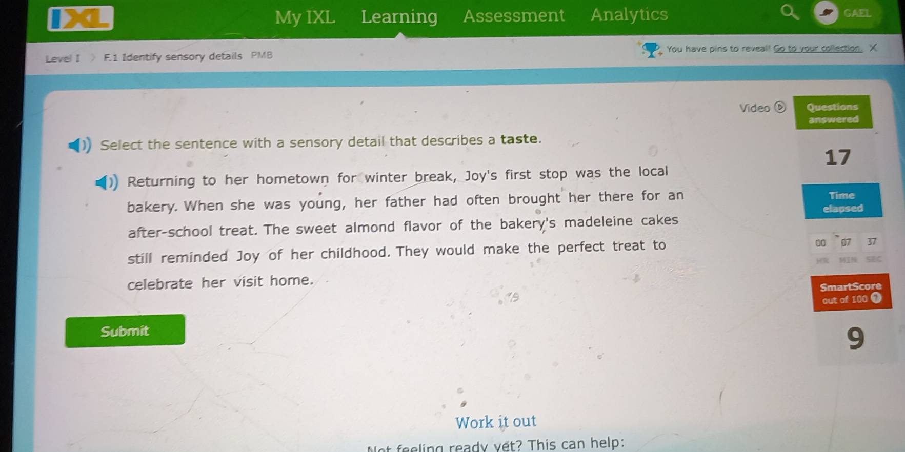 My IXL Learning Assessment Analytics GAEL 
Level I 》 F.1 Identify sensory details PMB You have pins to reveal! Go to your collection. X 
Video Questions 
answered 
) Select the sentence with a sensory detail that describes a taste. 
17 
Returning to her hometown for winter break, Joy's first stop was the local 
bakery. When she was young, her father had often brought her there for an 
Time 
after-school treat. The sweet almond flavor of the bakery's madeleine cakes elapsed 
00 07
still reminded Joy of her childhood. They would make the perfect treat to 37
SEC 
celebrate her visit home. 
SmartScore 
out of 100 1 
Submit 
9 
Work it out 
Not feeling ready vết? This can help: