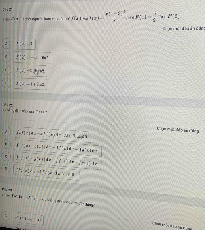 » Gọi F(x) là một nguyên hàm của hàm số f(x) , với f(x)=frac x(x-3)^2x^2 , biết F(1)= 5/2 . Tính F(2). 
Chọn một đáp án đúng
A F(2)=7.
B F(2)=-2+9ln 2.
C F(2)=2 ∫ 9ln2.
D F(2)=1+9ln 2. 
Câu 22
# Khẳng định nào sau đây sai?
Chọn một đáp án đúng
A ∈t kf(x)dx=k∈t f(x)dx, forall k∈ R, k!= 0.
B ∈t [f(x)-g(x)]dx=∈t f(x)dx-∈t g(x)dx.
C ∈t [f(x)+g(x)]dx=∈t f(x)dx+∈t g(x)dx.
D ∈t kf(x)dx=k∈t f(x)dx, forall k∈ R. 
Câu 23
Cho ∈t 5^xdx=F(x)+C Khẳng định nào dưới đây đúng?
A F'(x)=5^x+C
Chọn một đáp án đúng