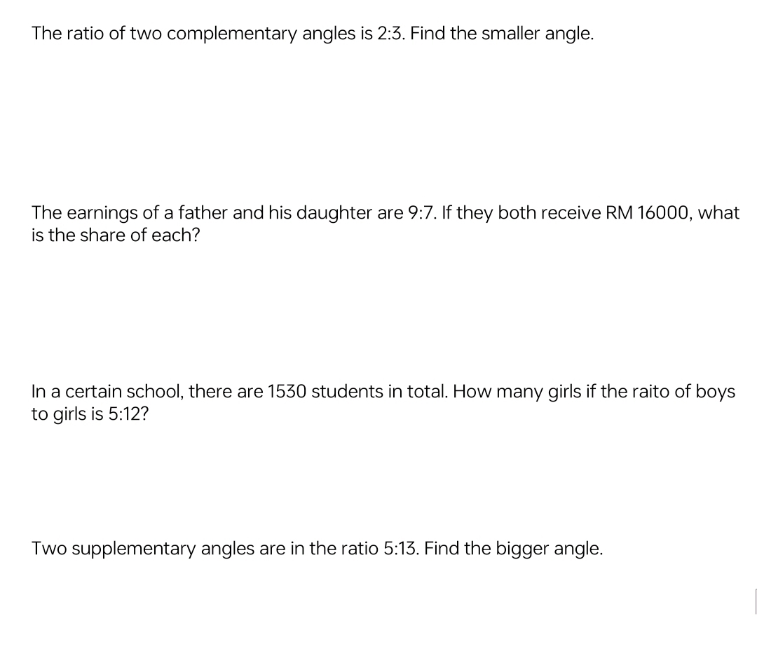 The ratio of two complementary angles is 2:3. Find the smaller angle. 
The earnings of a father and his daughter are 9:7. If they both receive RM 16000, what 
is the share of each? 
In a certain school, there are 1530 students in total. How many girls if the raito of boys 
to girls is 5:12 ? 
Two supplementary angles are in the ratio 5:13. Find the bigger angle.