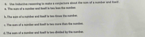 Use inductive reasoning to make a conjecture about the sum of a number and itself.
a. The sum of a number and itself is two less the number.
b.The sum of a number and itself is two times the number.
c. The sum of a number and itself is two more than the number.
d.The sum of a number and itself is two divided by the number.