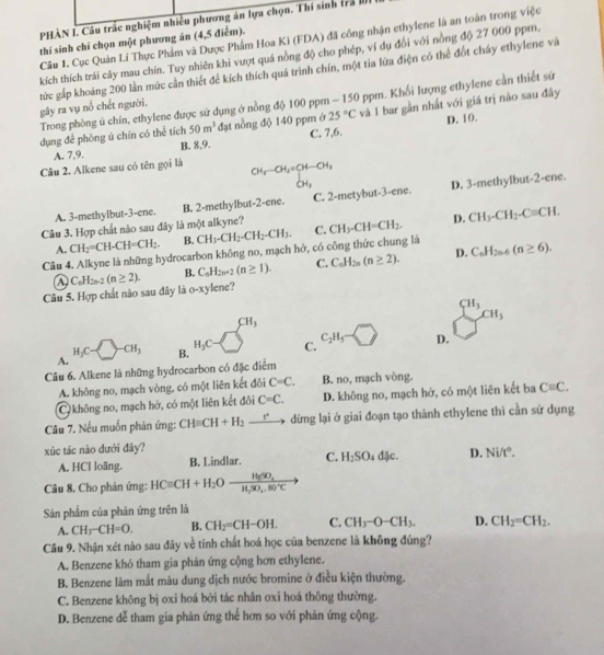 PHÀN I. Câu trắc nghiệm nhiều phương án lựa chọn. Thí sinh trả l
Câu 1. Cục Quân Lí Thực Phẩm và Dược Phẩm Hoa Ki (FDA) đã công nhận ethylene là an toàn trong việc
thí sinh chỉ chọn một phương án (4,5 điểm).
kích thích trái cây mau chín. Tuy nhiên khi vượt quá nồng độ cho phép, ví dụ đổi với nồng độ 27 000 ppm,
tức gấp khoảng 200 lần mức cần thiết để kích thích quá trình chín, một tía lửa điện có thể đốt cháy ethylene và
gây ra vụ nổ chết người.  Trong phòng ú chín, ethylene được sử dụng ở nồng độ 100 ppm - 150 ppm. Khổi lượng ethylene cần thiết sứ
dụng để phòng ú chín có thể tích 50m^3 đạt nồng độ 140 ppm ở 25°C và 1 bar gần nhất với giá trị nào sau đây
D. 10.
A. 7,9. B. 8,9. C. 7,6.
Câu 2. Alkene sau có tên gọi là beginarrayr CH_3-CH_2=CH-CH_3 CH_3endarray
A. 3-methylbut-3-ene. B. 2-methylbut-2-ene. C. 2-metybut-3-ene. D. 3-methylbut-2-ene.
Câu 3. Hợp chất nào sau đây là một alkyne? CH_3-CH=CH_2. D. CH_3-CH_2-Cequiv CH.
A. CH2=CH-CH=CH_2 B. CH_3-CH_2-CH_2-CH_3. C.
Câu 4. Alkyne là những hydrocarbon không no, mạch hở, có công thức chung là C_nH_2n-6(n≥ 6).
Câu 5. Hợp chất nào sau đây là o-xylene? C_nH_2n-2(n≥ 2). B. C_nH_2n+2(n≥ 1). C. C_nH_2n(n≥ 2). D.
A
CH_3
A. H_3C=□ -CH_3 H_3C C. C_2H_5 D. sumlimits _(□)^(cH_3)cu,
B.
Câu 6. Alkene là những hydrocarbon có đặc điểm
A. không no, mạch vòng, có một liên kết đôi C=C. B. no, mạch vòng.
C không no, mạch hớ, có một liên kết đôi C=C. D. không no, mạch hở, có một liên kết ba Cequiv C.
Câu 7. Nếu muốn phản ứng: CH=CH+H_2 _ r° dừng lại ở giai đoạn tạo thành ethylene thì cần sử dụng
xúc tác nào dưới đây?
A. HCl loãng. B. Lindlar. C. H_2SO_4dJe. D. Ni/t°.
Câu 8. Cho phản ứng: HCequiv CH+H_2Oxrightarrow HgSO_4
Sân phẩm của phân ứng trên là
A. CH_3-CH=O. B. CH_2=CH-OH. C. CH_3-O-CH_3. D. CH_2=CH_2.
Câu 9. Nhận xét nào sau đây về tính chất hoá học của benzene là không đúng?
A. Benzene khó tham gia phản ứng cộng hơn ethylene.
B. Benzene làm mất màu dung dịch nước bromine ở điều kiện thường.
C. Benzene không bị oxi hoá bởi tác nhân oxi hoá thông thường.
D. Benzene dễ tham gia phản ứng thể hơn so với phản ứng cộng.