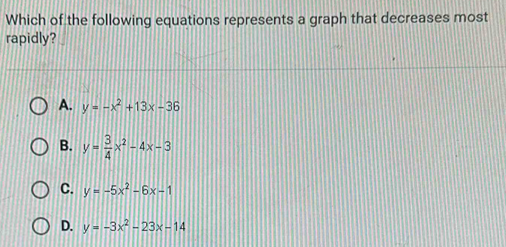 Which of the following equations represents a graph that decreases most
rapidly?
A. y=-x^2+13x-36
B. y= 3/4 x^2-4x-3
C. y=-5x^2-6x-1
D. y=-3x^2-23x-14